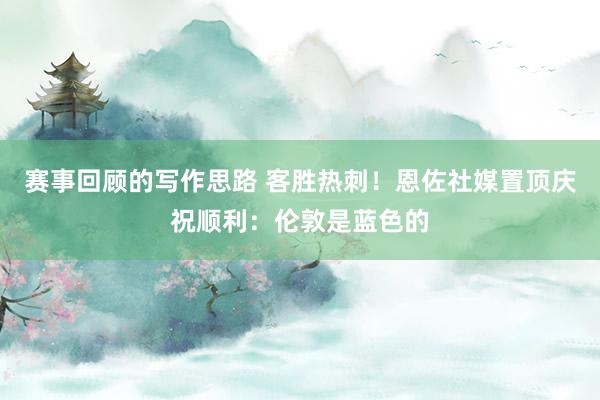 赛事回顾的写作思路 客胜热刺！恩佐社媒置顶庆祝顺利：伦敦是蓝色的