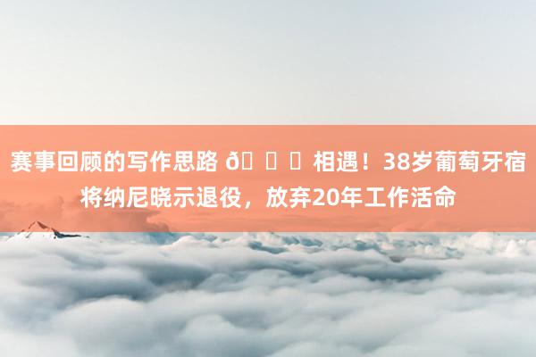 赛事回顾的写作思路 👋相遇！38岁葡萄牙宿将纳尼晓示退役，放弃20年工作活命