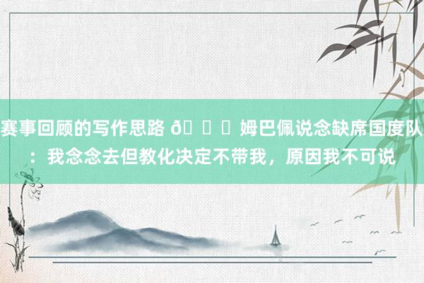 赛事回顾的写作思路 👀姆巴佩说念缺席国度队：我念念去但教化决定不带我，原因我不可说