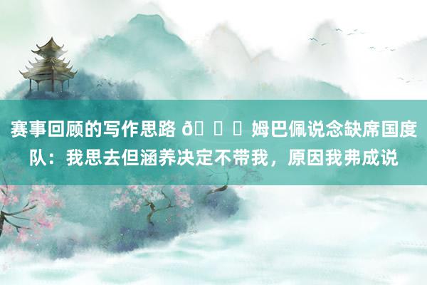 赛事回顾的写作思路 👀姆巴佩说念缺席国度队：我思去但涵养决定不带我，原因我弗成说