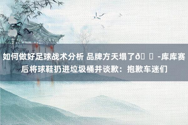 如何做好足球战术分析 品牌方天塌了😭库库赛后将球鞋扔进垃圾桶并谈歉：抱歉车迷们