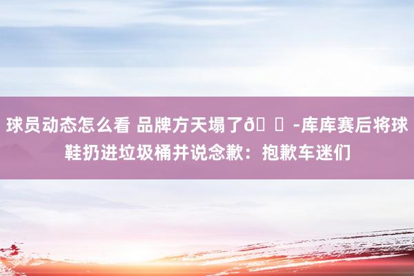 球员动态怎么看 品牌方天塌了😭库库赛后将球鞋扔进垃圾桶并说念歉：抱歉车迷们