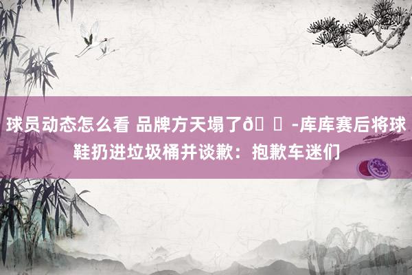 球员动态怎么看 品牌方天塌了😭库库赛后将球鞋扔进垃圾桶并谈歉：抱歉车迷们