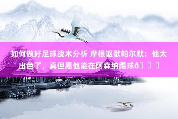 如何做好足球战术分析 摩根讴歌帕尔默：他太出色了，真但愿他能在阿森纳踢球👍