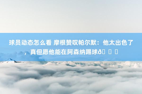 球员动态怎么看 摩根赞叹帕尔默：他太出色了，真但愿他能在阿森纳踢球👍