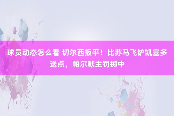 球员动态怎么看 切尔西扳平！比苏马飞铲凯塞多送点，帕尔默主罚掷中