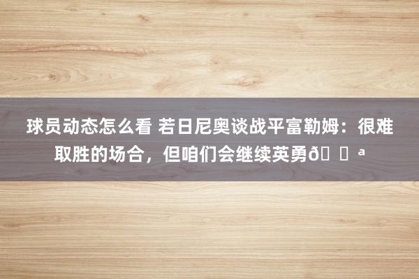 球员动态怎么看 若日尼奥谈战平富勒姆：很难取胜的场合，但咱们会继续英勇💪