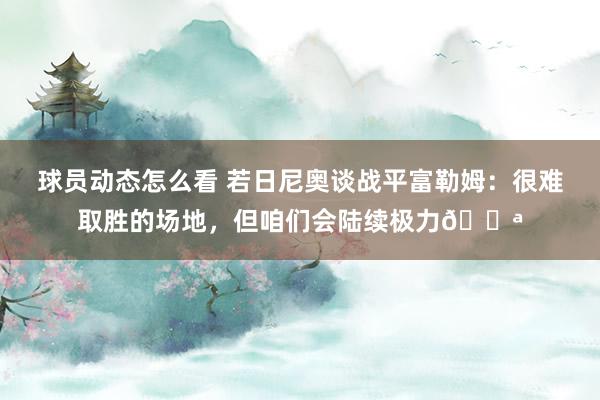 球员动态怎么看 若日尼奥谈战平富勒姆：很难取胜的场地，但咱们会陆续极力💪