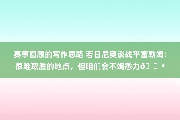 赛事回顾的写作思路 若日尼奥谈战平富勒姆：很难取胜的地点，但咱们会不竭悉力💪