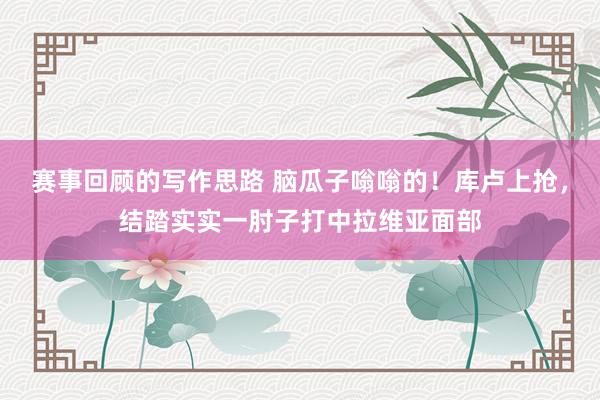 赛事回顾的写作思路 脑瓜子嗡嗡的！库卢上抢，结踏实实一肘子打中拉维亚面部