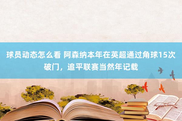 球员动态怎么看 阿森纳本年在英超通过角球15次破门，追平联赛当然年记载