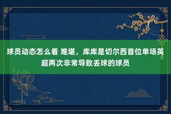 球员动态怎么看 难堪，库库是切尔西首位单场英超两次非常导致丢球的球员