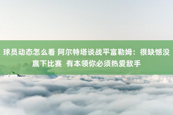 球员动态怎么看 阿尔特塔谈战平富勒姆：很缺憾没赢下比赛  有本领你必须热爱敌手