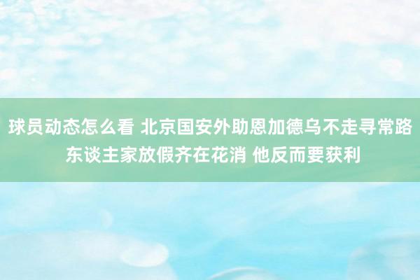 球员动态怎么看 北京国安外助恩加德乌不走寻常路 东谈主家放假齐在花消 他反而要获利