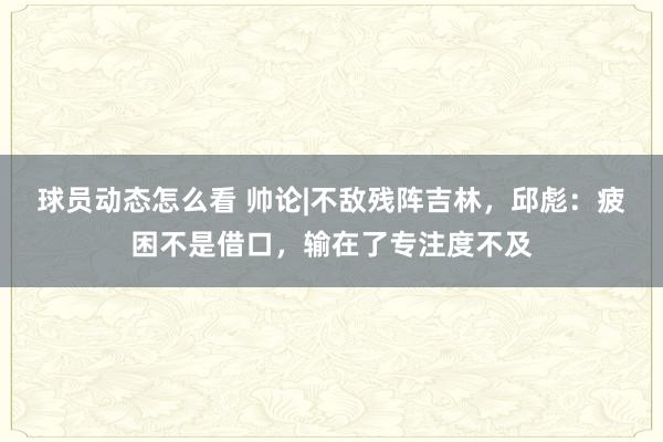 球员动态怎么看 帅论|不敌残阵吉林，邱彪：疲困不是借口，输在了专注度不及