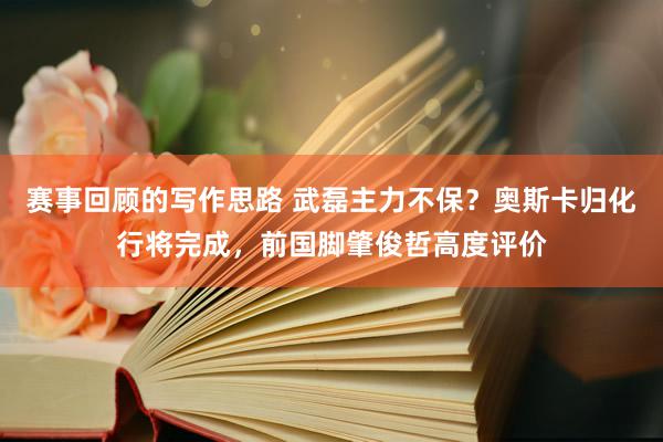 赛事回顾的写作思路 武磊主力不保？奥斯卡归化行将完成，前国脚肇俊哲高度评价