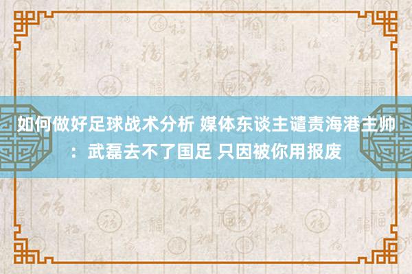 如何做好足球战术分析 媒体东谈主谴责海港主帅：武磊去不了国足 只因被你用报废