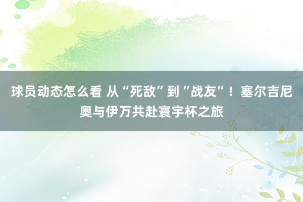 球员动态怎么看 从“死敌”到“战友”！塞尔吉尼奥与伊万共赴寰宇杯之旅