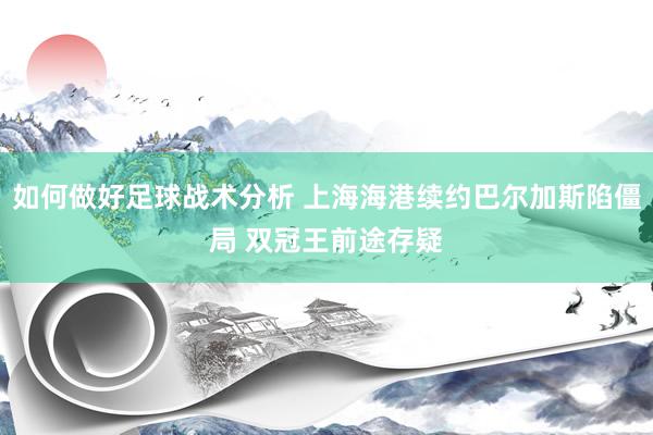 如何做好足球战术分析 上海海港续约巴尔加斯陷僵局 双冠王前途存疑