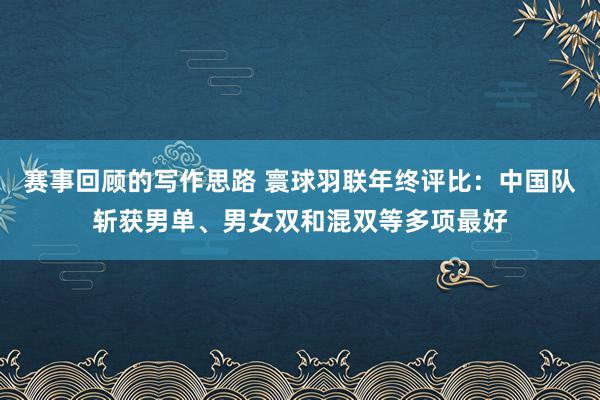 赛事回顾的写作思路 寰球羽联年终评比：中国队斩获男单、男女双和混双等多项最好