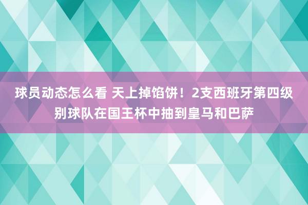 球员动态怎么看 天上掉馅饼！2支西班牙第四级别球队在国王杯中抽到皇马和巴萨